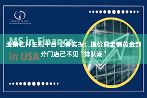 股票杠杆正规平台 记者实探：提价前老铺黄金部分门店已不见“排队潮”