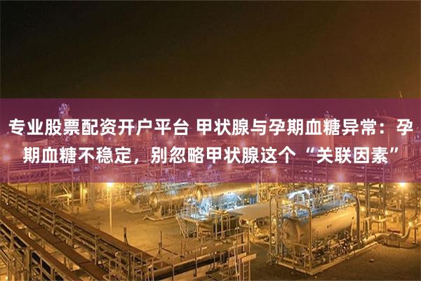 专业股票配资开户平台 甲状腺与孕期血糖异常：孕期血糖不稳定，别忽略甲状腺这个 “关联因素”