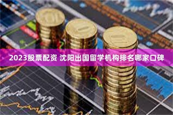 2023股票配资 沈阳出国留学机构排名哪家口碑