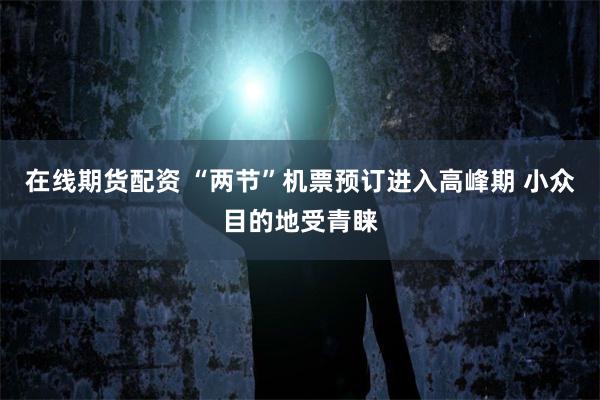 在线期货配资 “两节”机票预订进入高峰期 小众目的地受青睐