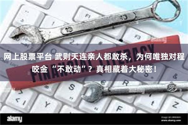 网上股票平台 武则天连亲人都敢杀，为何唯独对程咬金 “不敢动”？真相藏着大秘密！