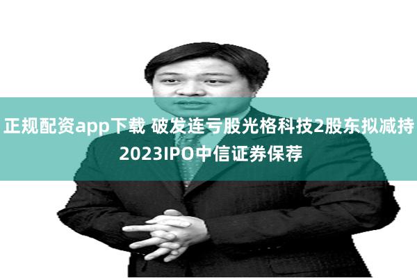 正规配资app下载 破发连亏股光格科技2股东拟减持 2023IPO中信证券保荐