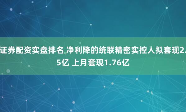 证券配资实盘排名 净利降的统联精密实控人拟套现2.5亿 上月套现1.76亿
