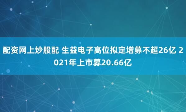 配资网上炒股配 生益电子高位拟定增募不超26亿 2021年上市募20.66亿
