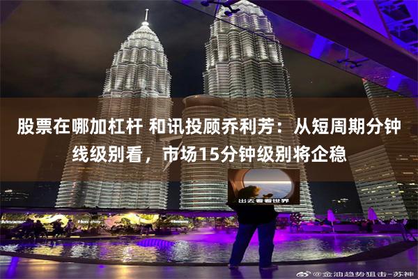 股票在哪加杠杆 和讯投顾乔利芳：从短周期分钟线级别看，市场15分钟级别将企稳