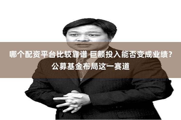 哪个配资平台比较靠谱 巨额投入能否变成业绩?公募基金布局这一赛道