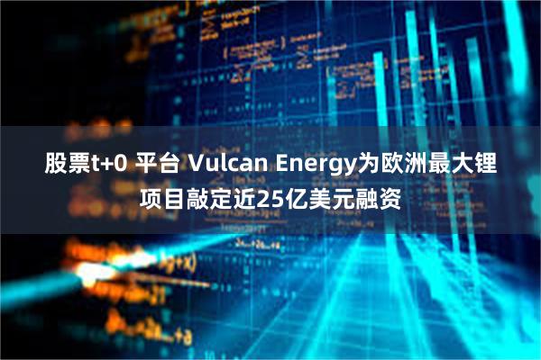 股票t+0 平台 Vulcan Energy为欧洲最大锂项目敲定近25亿美元融资
