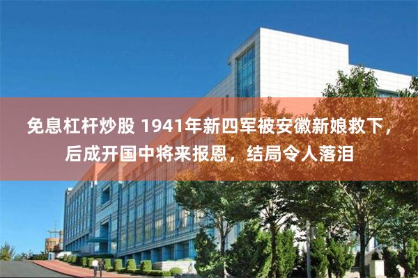 免息杠杆炒股 1941年新四军被安徽新娘救下，后成开国中将来报恩，结局令人落泪