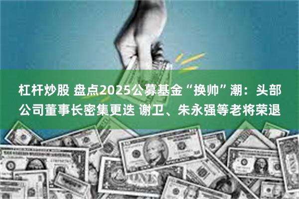 杠杆炒股 盘点2025公募基金“换帅”潮：头部公司董事长密集更迭 谢卫、朱永强等老将荣退