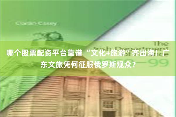 哪个股票配资平台靠谱 “文化+旅游”齐出海！广东文旅凭何征服俄罗斯观众？