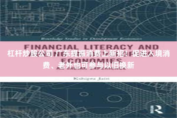杠杆炒股公司 广东提振消费上新招！促进入境消费、老外也可参与以旧换新