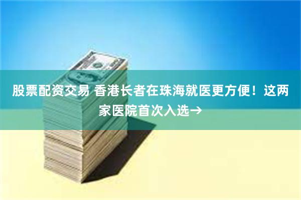 股票配资交易 香港长者在珠海就医更方便!这两家医院首次入选→