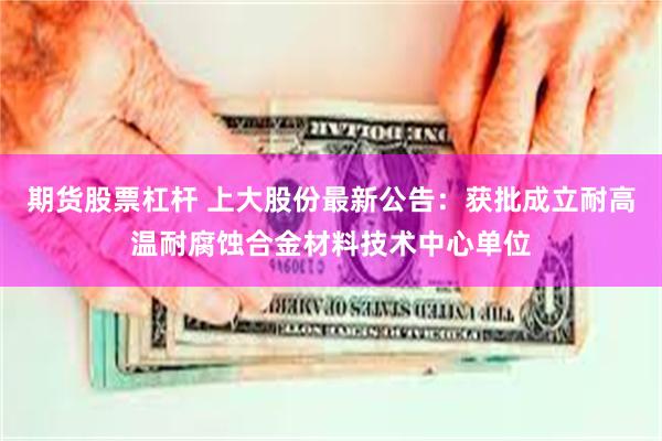 期货股票杠杆 上大股份最新公告：获批成立耐高温耐腐蚀合金材料技术中心单位