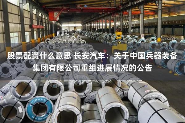 股票配资什么意思 长安汽车：关于中国兵器装备集团有限公司重组进展情况的公告