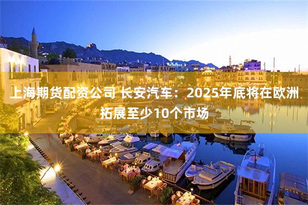 上海期货配资公司 长安汽车：2025年底将在欧洲拓展至少10个市场