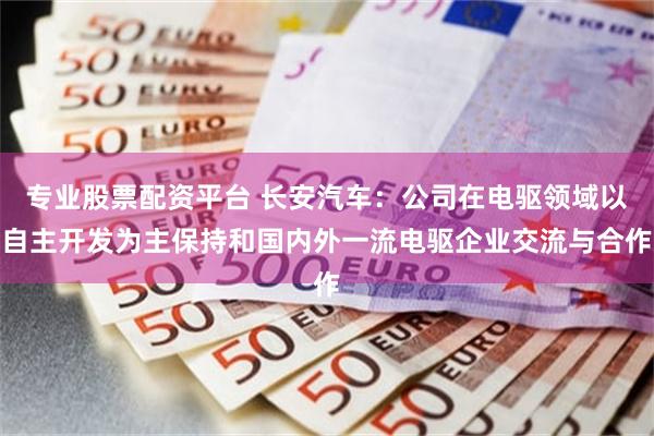 专业股票配资平台 长安汽车:公司在电驱领域以自主开发为主保持和国内外一流电驱企业交流与合作