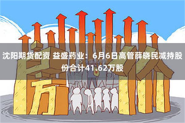 沈阳期货配资 益盛药业：6月6日高管薛晓民减持股份合计41.62万股