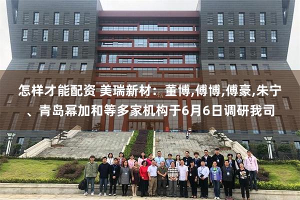 怎样才能配资 美瑞新材：董博,傅博,傅豪,朱宁、青岛幂加和等多家机构于6月6日调研我司