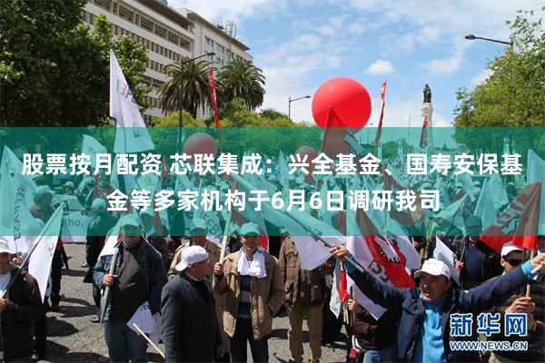 股票按月配资 芯联集成：兴全基金、国寿安保基金等多家机构于6月6日调研我司