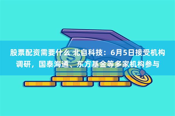 股票配资需要什么 北自科技：6月5日接受机构调研，国泰海通、东方基金等多家机构参与
