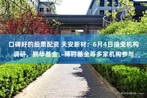口碑好的股票配资 天安新材：6月4日接受机构调研，鹏华基金、博时基金等多家机构参与