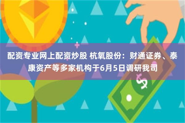 配资专业网上配资炒股 杭氧股份：财通证券、泰康资产等多家机构于6月5日调研我司