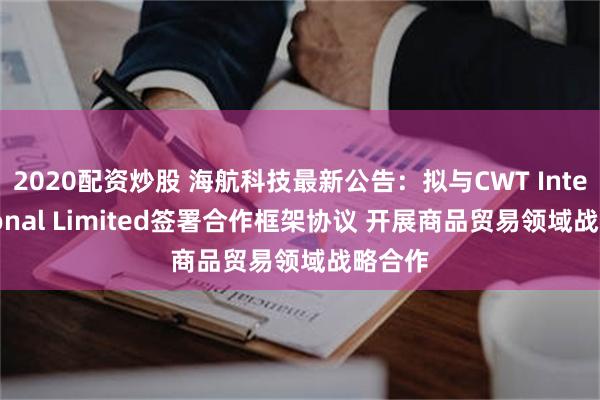 2020配资炒股 海航科技最新公告：拟与CWT International Limited签署合作框架协议 开展商品贸易领域战略合作