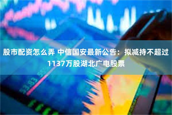 股市配资怎么弄 中信国安最新公告：拟减持不超过1137万股湖北广电股票