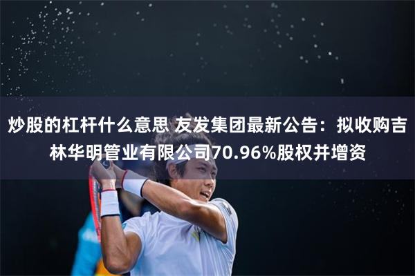 炒股的杠杆什么意思 友发集团最新公告：拟收购吉林华明管业有限公司70.96%股权并增资