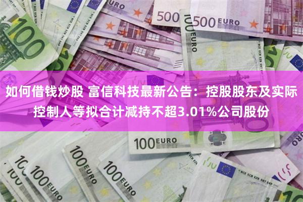 如何借钱炒股 富信科技最新公告：控股股东及实际控制人等拟合计减持不超3.01%公司股份