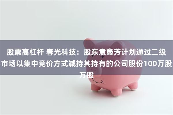 股票高杠杆 春光科技：股东袁鑫芳计划通过二级市场以集中竞价方式减持其持有的公司股份100万股