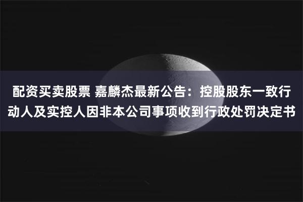 配资买卖股票 嘉麟杰最新公告：控股股东一致行动人及实控人因非本公司事项收到行政处罚决定书