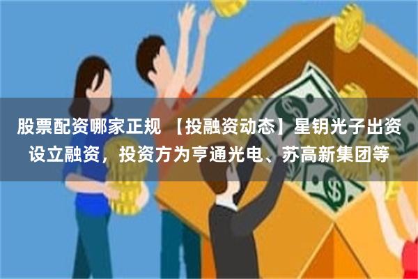股票配资哪家正规 【投融资动态】星钥光子出资设立融资，投资方为亨通光电、苏高新集团等