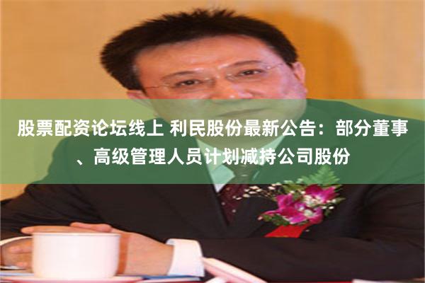 股票配资论坛线上 利民股份最新公告：部分董事、高级管理人员计划减持公司股份