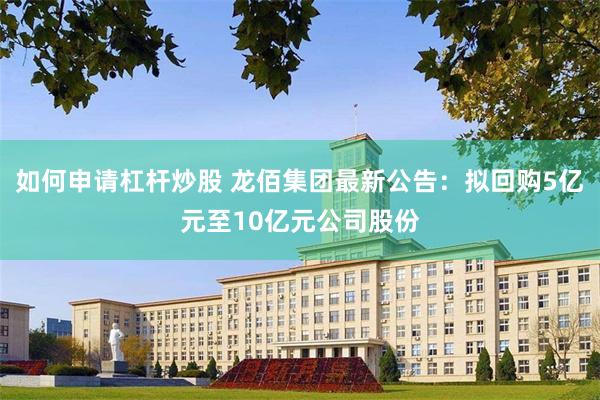 如何申请杠杆炒股 龙佰集团最新公告：拟回购5亿元至10亿元公司股份