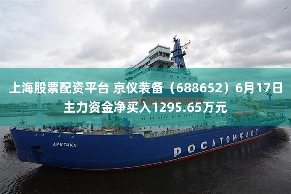 上海股票配资平台 京仪装备（688652）6月17日主力资金净买入1295.65万元