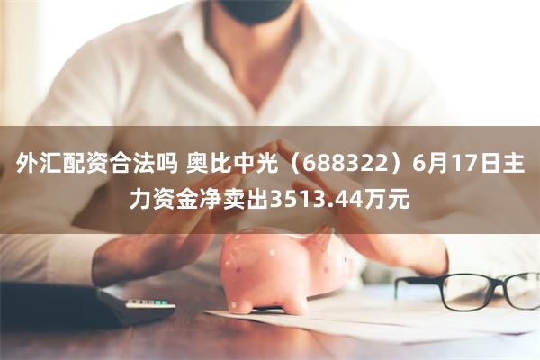 外汇配资合法吗 奥比中光（688322）6月17日主力资金净卖出3513.44万元