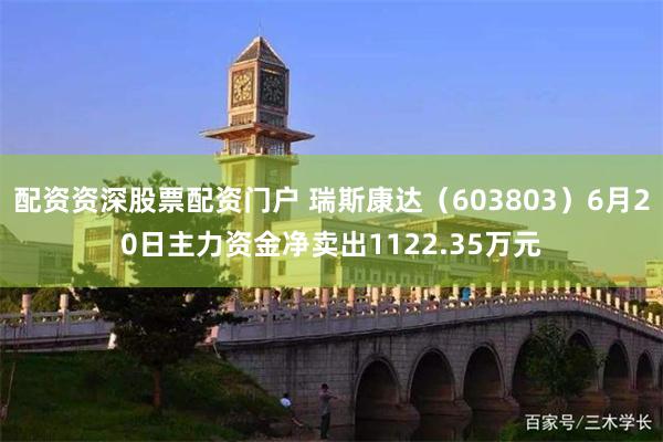 配资资深股票配资门户 瑞斯康达（603803）6月20日主力资金净卖出1122.35万元