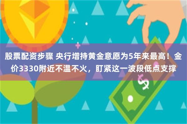 股票配资步骤 央行增持黄金意愿为5年来最高！金价3330附近不温不火，盯紧这一波段低点支撑