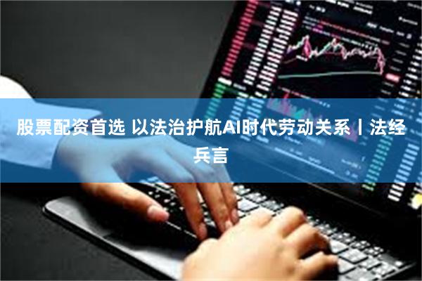 股票配资首选 以法治护航AI时代劳动关系丨法经兵言
