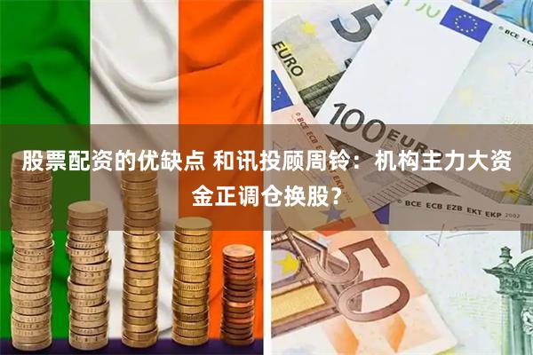 股票配资的优缺点 和讯投顾周铃：机构主力大资金正调仓换股？