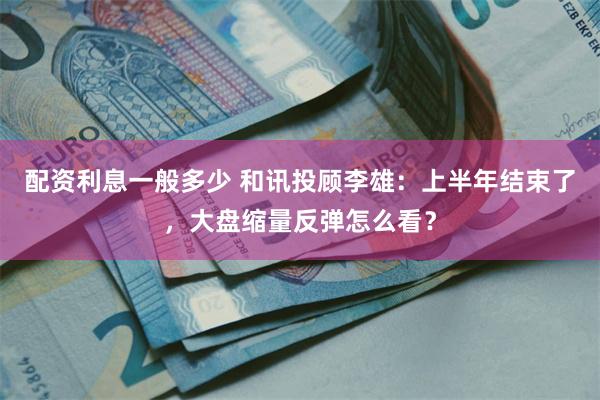 配资利息一般多少 和讯投顾李雄：上半年结束了，大盘缩量反弹怎么看？