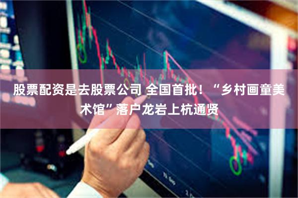股票配资是去股票公司 全国首批！“乡村画童美术馆”落户龙岩上杭通贤