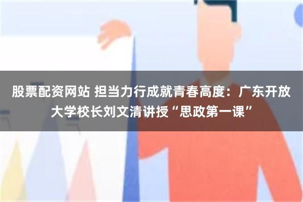 股票配资网站 担当力行成就青春高度：广东开放大学校长刘文清讲授“思政第一课”