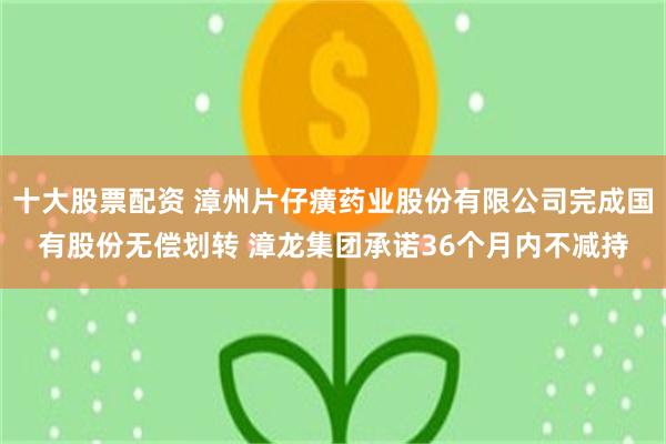 十大股票配资 漳州片仔癀药业股份有限公司完成国有股份无偿划转 漳龙集团承诺36个月内不减持