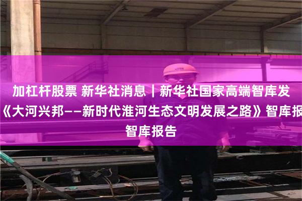 加杠杆股票 新华社消息｜新华社国家高端智库发布《大河兴邦——新时代淮河生态文明发展之路》智库报告