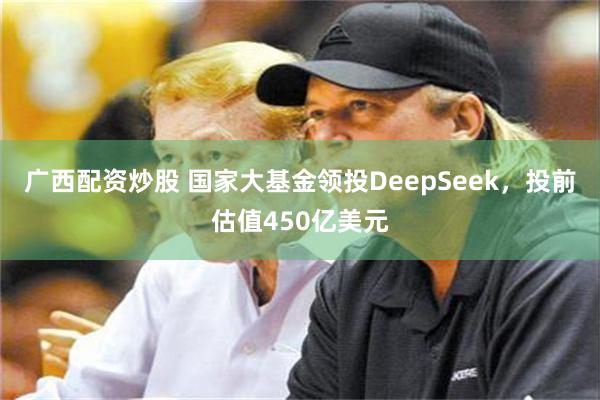 广西配资炒股 国家大基金领投DeepSeek,投前估值450亿美元