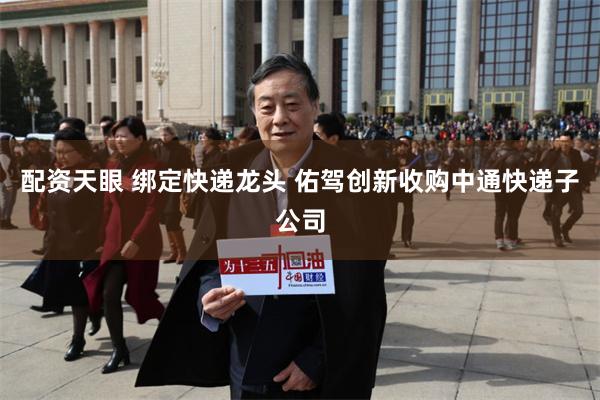 配资天眼 绑定快递龙头 佑驾创新收购中通快递子公司