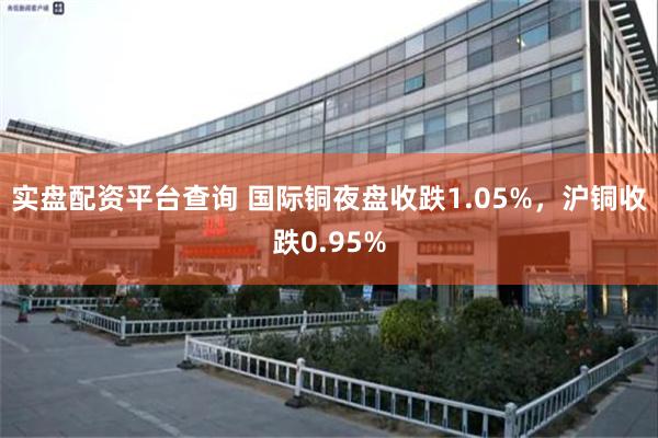 实盘配资平台查询 国际铜夜盘收跌1.05%，沪铜收跌0.95%