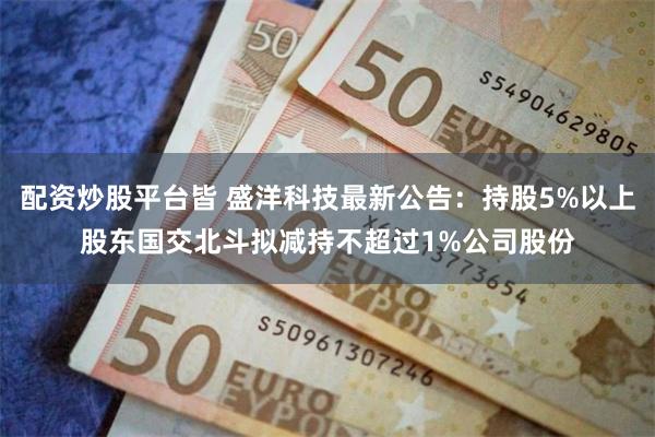 配资炒股平台皆 盛洋科技最新公告：持股5%以上股东国交北斗拟减持不超过1%公司股份